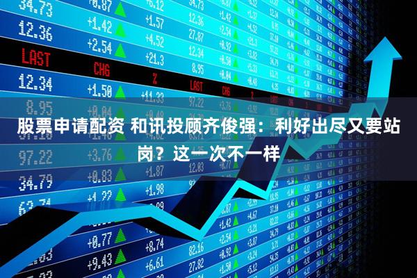 股票申请配资 和讯投顾齐俊强:利好出尽又要站岗?这一次不一样