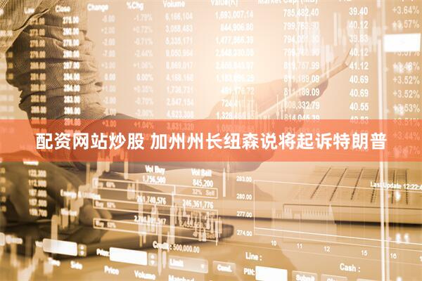 配资网站炒股 加州州长纽森说将起诉特朗普