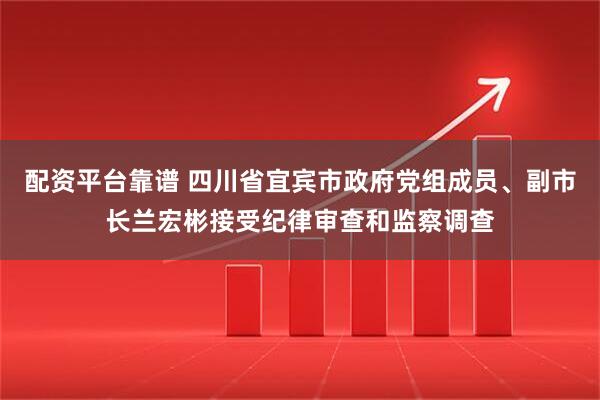 配资平台靠谱 四川省宜宾市政府党组成员、副市长兰宏彬接受纪律审查和监察调查