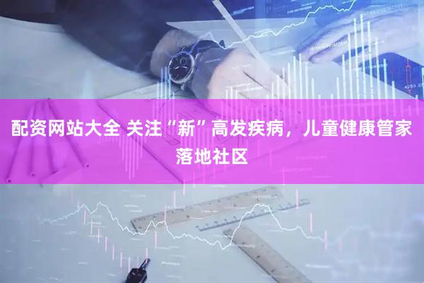 配资网站大全 关注“新”高发疾病，儿童健康管家落地社区