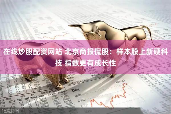 在线炒股配资网站 北京商报侃股：样本股上新硬科技 指数更有成长性