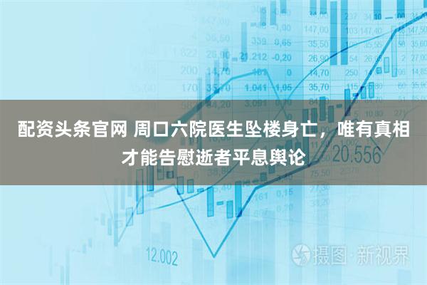 配资头条官网 周口六院医生坠楼身亡，唯有真相才能告慰逝者平息舆论