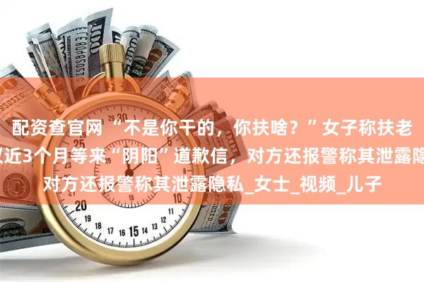 配资查官网 “不是你干的，你扶啥？”女子称扶老人后反被诬陷，维权近3个月等来“阴阳”道歉信，对方还报警称其泄露隐私_女士_视频_儿子