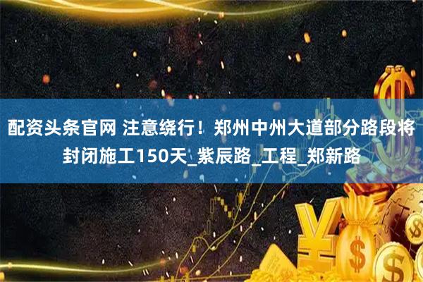 配资头条官网 注意绕行！郑州中州大道部分路段将封闭施工150天_紫辰路_工程_郑新路