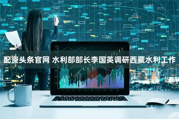 配资头条官网 水利部部长李国英调研西藏水利工作