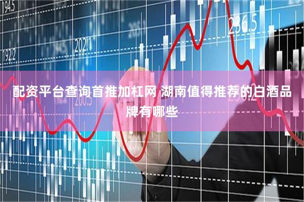 配资平台查询首推加杠网 湖南值得推荐的白酒品牌有哪些
