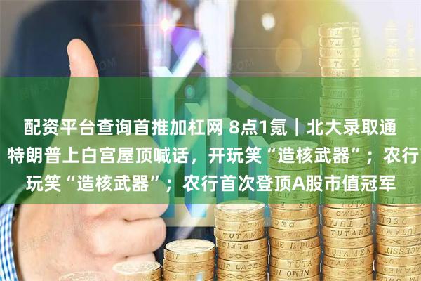配资平台查询首推加杠网 8点1氪|北大录取通知书被指有语句问题;特朗普上白宫屋顶喊话,开玩笑“造核武器”;农行首次登顶A股市值冠军