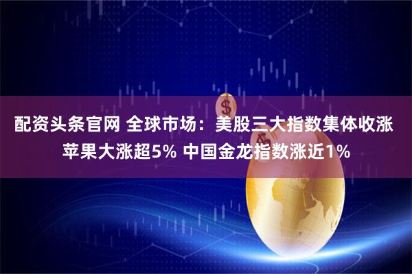 配资头条官网 全球市场：美股三大指数集体收涨 苹果大涨超5% 中国金龙指数涨近1%