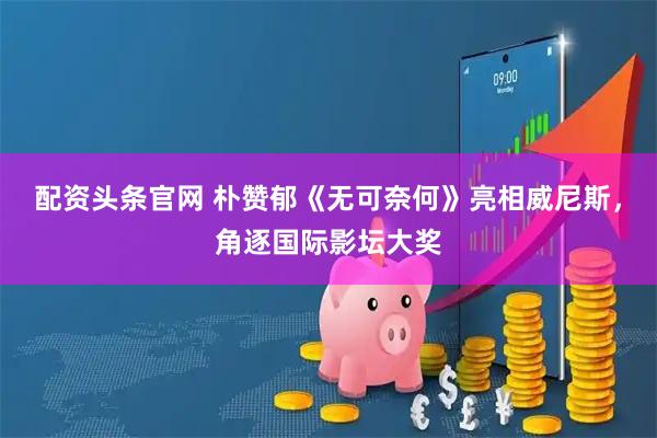 配资头条官网 朴赞郁《无可奈何》亮相威尼斯，角逐国际影坛大奖