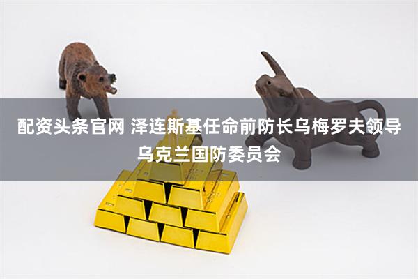 配资头条官网 泽连斯基任命前防长乌梅罗夫领导乌克兰国防委员会