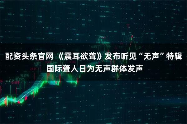 配资头条官网 《震耳欲聋》发布听见“无声”特辑 国际聋人日为无声群体发声