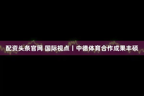 配资头条官网 国际视点丨中德体育合作成果丰硕