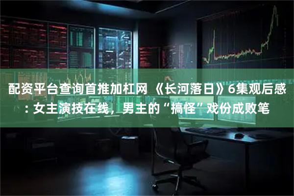 配资平台查询首推加杠网 《长河落日》6集观后感: 女主演技在线,男主的“搞怪”戏份成败笔