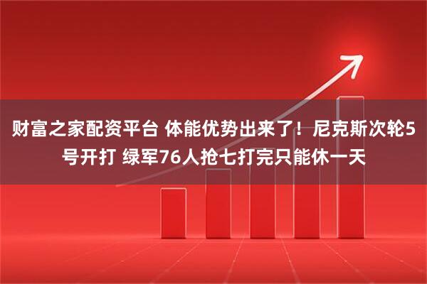 财富之家配资平台 体能优势出来了！尼克斯次轮5号开打 绿军76人抢七打完只能休一天
